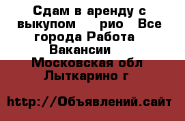 Сдам в аренду с выкупом kia рио - Все города Работа » Вакансии   . Московская обл.,Лыткарино г.